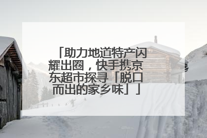 助力地道特产闪耀出圈，快手携京东超市探寻「脱口而出的家乡味」
