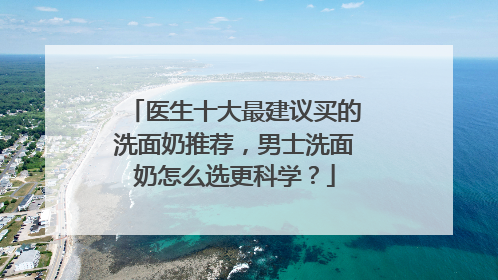 医生十大最建议买的洗面奶推荐，男士洗面奶怎么选更科学？