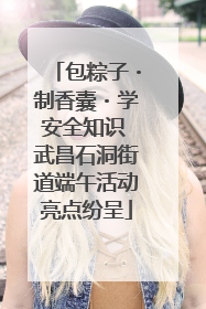 包粽子・制香囊・学安全知识 武昌石洞街道端午活动亮点纷呈
