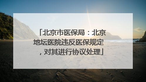 北京市医保局：北京地坛医院违反医保规定，对其进行协议处理