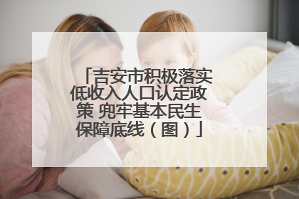 吉安市积极落实低收入人口认定政策 兜牢基本民生保障底线（图）