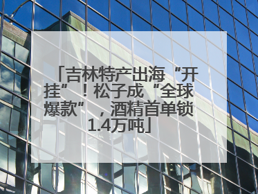 吉林特产出海“开挂”！松子成“全球爆款”，酒精首单锁1.4万吨