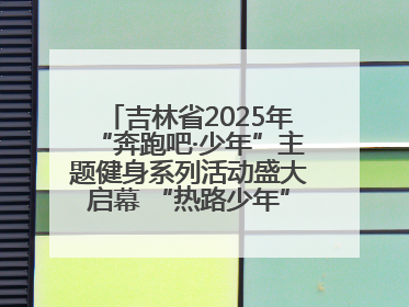 吉林省2025年“奔跑吧·少年”主题健身系列活动盛大启幕 “热路少年”少儿跑长春站点燃少年运动热情