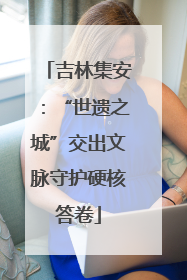 吉林集安：“世遗之城”交出文脉守护硬核答卷