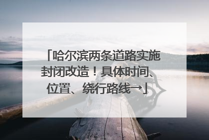 哈尔滨两条道路实施封闭改造！具体时间、位置、绕行路线→