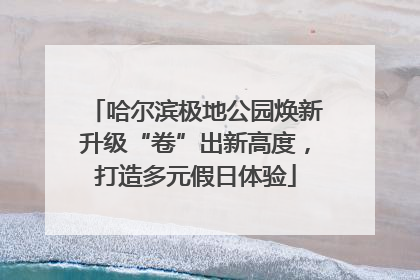 哈尔滨极地公园焕新升级“卷”出新高度，打造多元假日体验