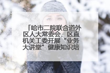 哈市二院联合道外区人大常委会、区直机关工委开展“业务大讲堂”健康知识培训暨大型义诊活动