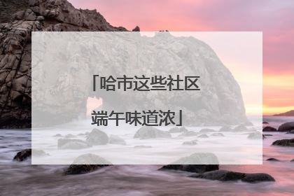 哈市这些社区端午味道浓