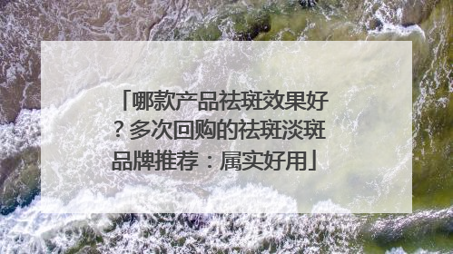 哪款产品祛斑效果好？多次回购的祛斑淡斑品牌推荐：属实好用