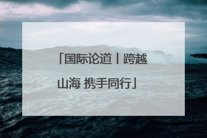 国际论道丨跨越山海 携手同行