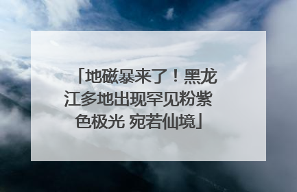 地磁暴来了！黑龙江多地出现罕见粉紫色极光 宛若仙境