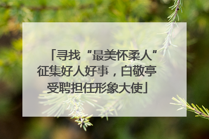 寻找“最美怀柔人”征集好人好事，白敬亭受聘担任形象大使