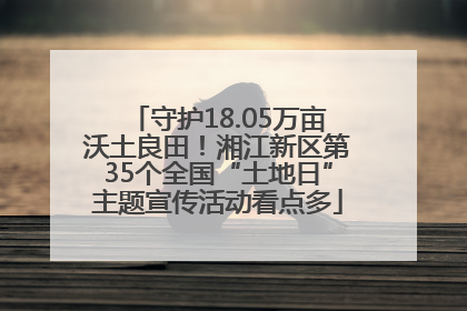 守护18.05万亩沃土良田！湘江新区第35个全国“土地日”主题宣传活动看点多