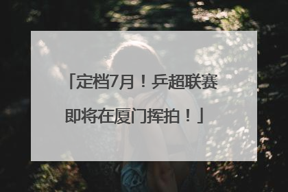 定档7月！乒超联赛即将在厦门挥拍！