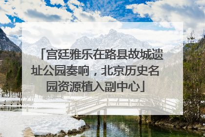 宫廷雅乐在路县故城遗址公园奏响，北京历史名园资源植入副中心