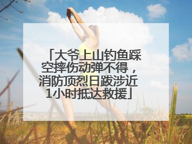 大爷上山钓鱼踩空摔伤动弹不得，消防顶烈日跋涉近1小时抵达救援