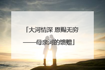 大河情深 恩赐无穷——母亲河的馈赠