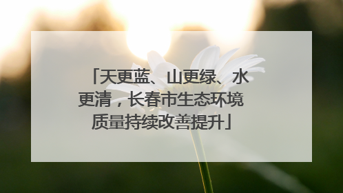 天更蓝、山更绿、水更清，长春市生态环境质量持续改善提升