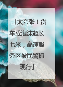 太夸张！货车载泡沫超长七米，高速服务区被民警抓现行