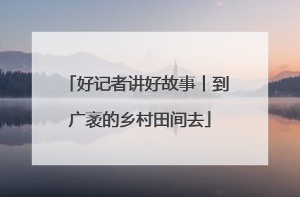 好记者讲好故事丨到广袤的乡村田间去
