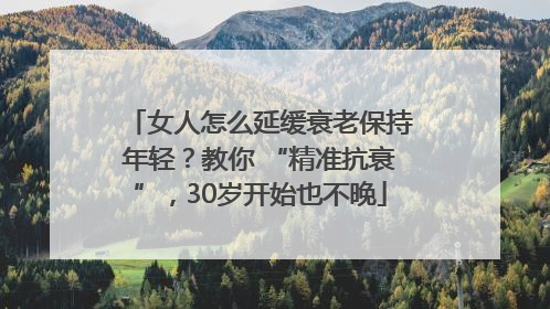 女人怎么延缓衰老保持年轻？教你 “精准抗衰”，30岁开始也不晚