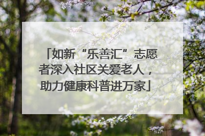 如新“乐善汇”志愿者深入社区关爱老人，助力健康科普进万家