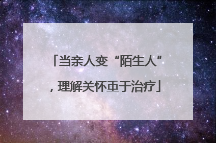 当亲人变“陌生人”，理解关怀重于治疗