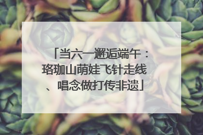 当六一邂逅端午：珞珈山萌娃飞针走线、唱念做打传非遗