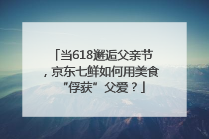 当618邂逅父亲节，京东七鲜如何用美食“俘获”父爱？