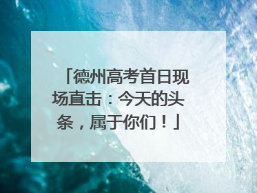 德州高考首日现场直击：今天的头条，属于你们！