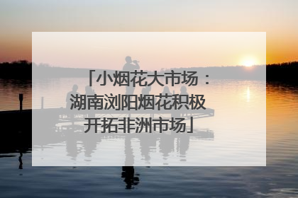 小烟花大市场：湖南浏阳烟花积极开拓非洲市场