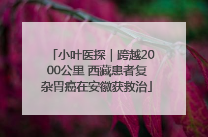 小叶医探｜跨越2000公里 西藏患者复杂胃癌在安徽获救治