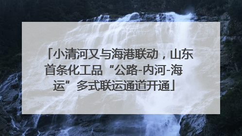 小清河又与海港联动，山东首条化工品“公路-内河-海运”多式联运通道开通