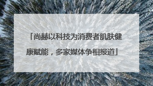 尚赫以科技为消费者肌肤健康赋能，多家媒体争相报道