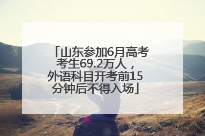 山东参加6月高考考生69.2万人，外语科目开考前15分钟后不得入场