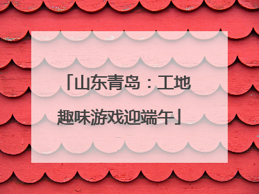 山东青岛：工地趣味游戏迎端午