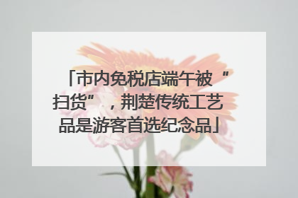 市内免税店端午被“扫货”，荆楚传统工艺品是游客首选纪念品
