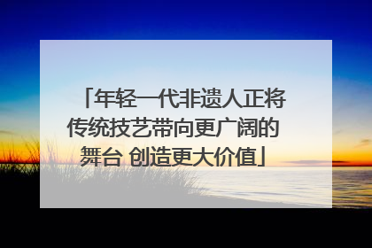 年轻一代非遗人正将传统技艺带向更广阔的舞台 创造更大价值