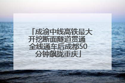 成渝中线高铁最大开挖断面隧道贯通 全线通车后成都50分钟飙拢重庆