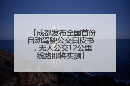 成都发布全国首份自动驾驶公交白皮书，无人公交12公里线路即将实测