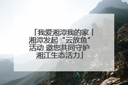 我爱湘潭我的家丨湘潭发起“云放鱼”活动 邀您共同守护湘江生态活力