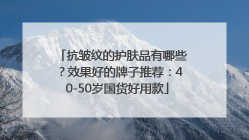 抗皱纹的护肤品有哪些？效果好的牌子推荐：40-50岁国货好用款