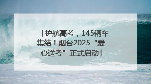 护航高考，145辆车集结！烟台2025“爱心送考”正式启动