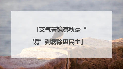 支气管镜察秋毫“镜”到病除惠民生