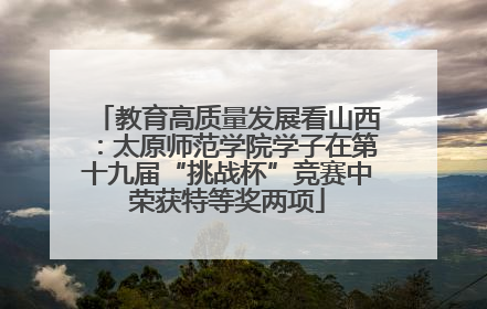 教育高质量发展看山西：太原师范学院学子在第十九届“挑战杯”竞赛中荣获特等奖两项