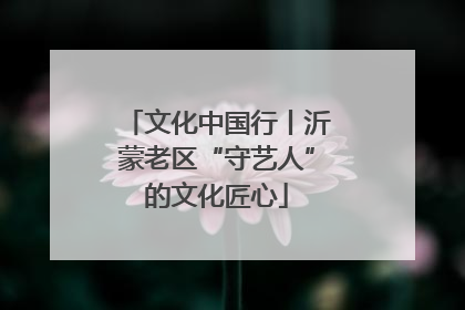 文化中国行丨沂蒙老区“守艺人”的文化匠心