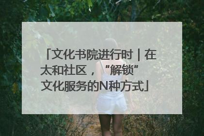 文化书院进行时｜在太和社区，“解锁” 文化服务的N种方式
