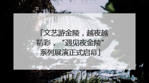 文艺游金陵，越夜越精彩，“遇见夜金陵”系列展演正式启幕
