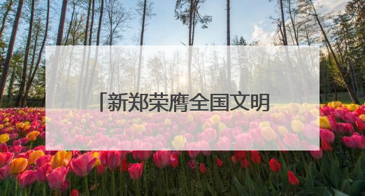 新郑荣膺全国文明城市殊荣，黄帝故里擦亮文明底色