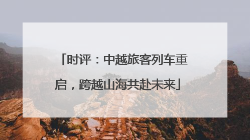 时评：中越旅客列车重启，跨越山海共赴未来
